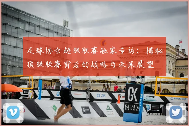 足球协会超级联赛独家专访：揭秘顶级联赛背后的战略与未来展望