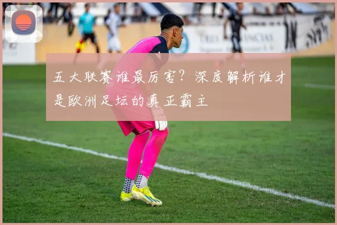 五大联赛谁最厉害？深度解析谁才是欧洲足坛的真正霸主