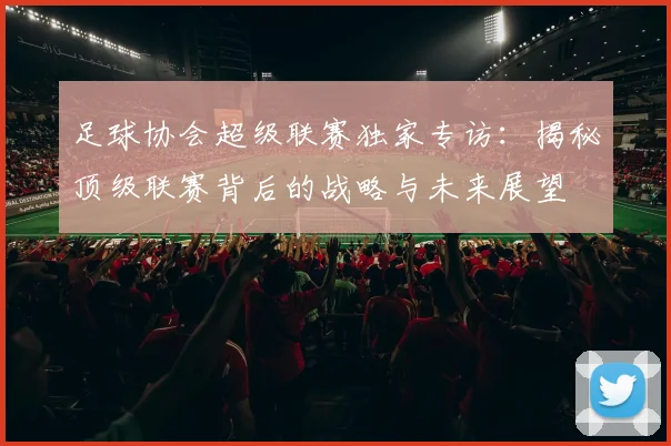 足球协会超级联赛独家专访：揭秘顶级联赛背后的战略与未来展望
