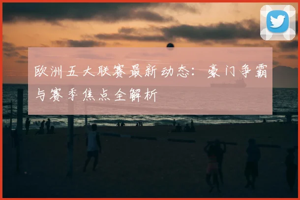 欧洲五大联赛最新动态：豪门争霸与赛季焦点全解析