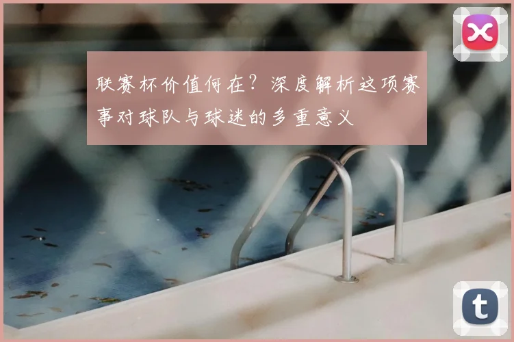 联赛杯价值何在?深度解析这项赛事对球队与球迷的多重意义
