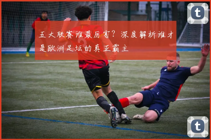 五大联赛谁最厉害？深度解析谁才是欧洲足坛的真正霸主