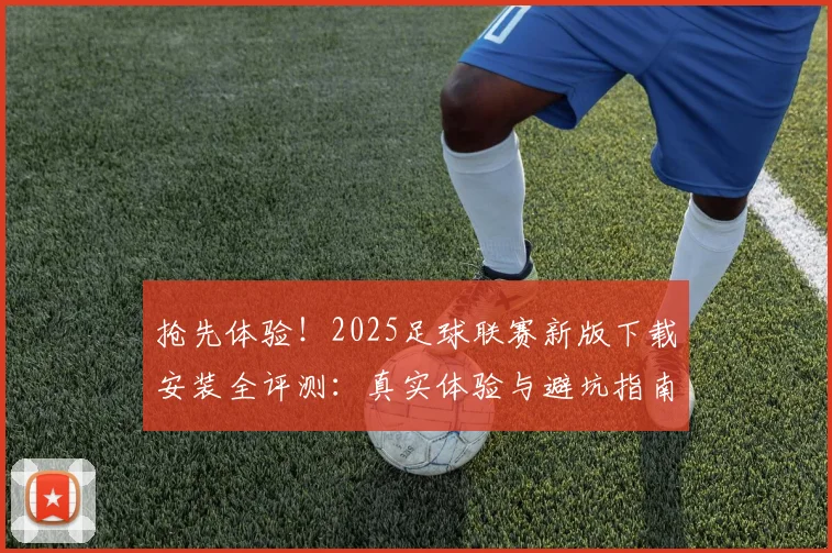 抢先体验!2025足球联赛新版下载安装全评测:真实体验与避坑指南