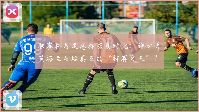 联赛杯与足总杯深度对比：谁才是英格兰足坛真正的“杯赛之王”？_20260612164610